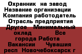 Охранник. на завод › Название организации ­ Компания-работодатель › Отрасль предприятия ­ Другое › Минимальный оклад ­ 8 500 - Все города Работа » Вакансии   . Чувашия респ.,Новочебоксарск г.